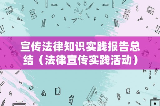 宣傳法律知識(shí)實(shí)踐報(bào)告總結(jié)（法律宣傳實(shí)踐活動(dòng)）