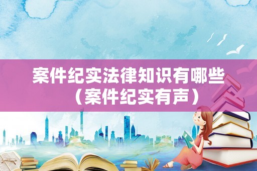 案件紀實法律知識有哪些（案件紀實有聲）