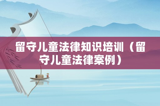 留守兒童法律知識培訓（留守兒童法律案例）