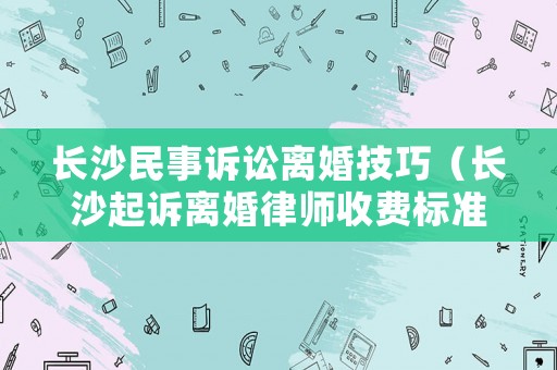 長沙民事訴訟離婚技巧（長沙起訴離婚律師收費標準）