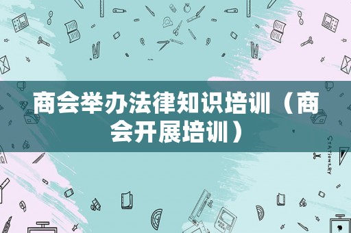 商會舉辦法律知識培訓（商會開展培訓）
