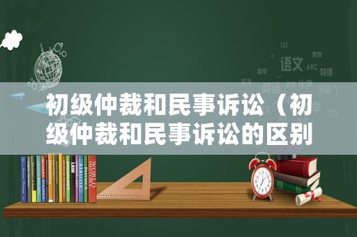 初級仲裁和民事訴訟（初級仲裁和民事訴訟的區別）