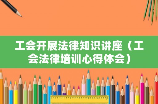 工會開展法律知識講座（工會法律培訓心得體會）