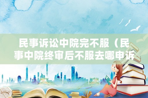 民事訴訟中院完不服（民事中院終審后不服去哪申訴）