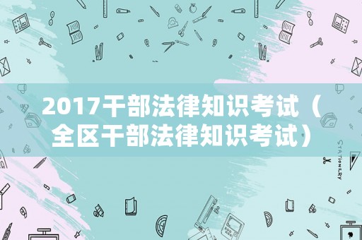 2017干部法律知識考試（全區干部法律知識考試）