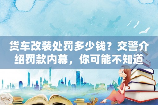 貨車改裝處罰多少錢？交警介紹罰款內幕，你可能不知道