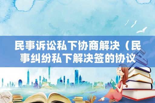 民事訴訟私下協(xié)商解決（民事糾紛私下解決簽的協(xié)議有用嗎）