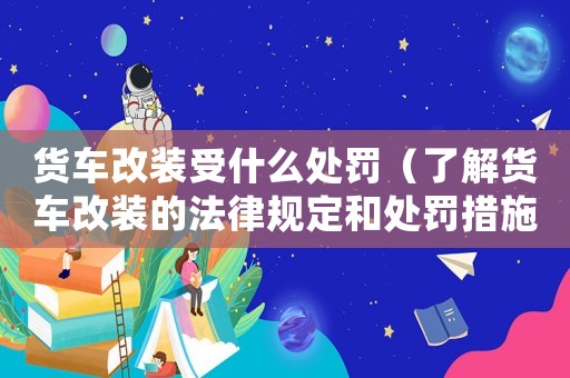 貨車改裝受什么處罰（了解貨車改裝的法律規定和處罰措施）