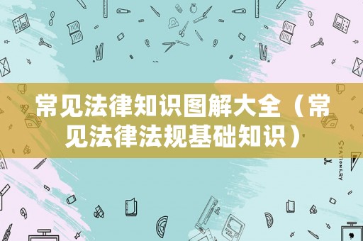 常見(jiàn)法律知識(shí)圖解大全（常見(jiàn)法律法規(guī)基礎(chǔ)知識(shí)）