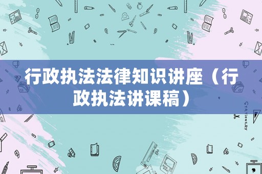 行政執(zhí)法法律知識(shí)講座（行政執(zhí)法講課稿）