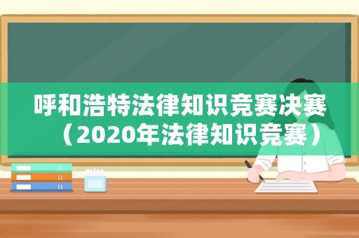 呼和浩特法律知識(shí)競(jìng)賽決賽（2020年法律知識(shí)競(jìng)賽）