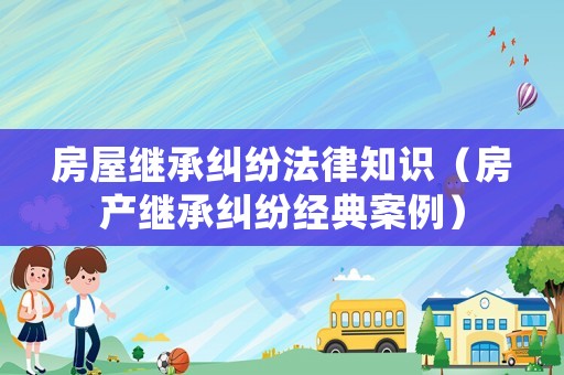 房屋繼承糾紛法律知識(shí)（房產(chǎn)繼承糾紛經(jīng)典案例）