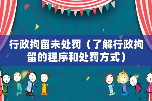 行政拘留未處罰（了解行政拘留的程序和處罰方式）