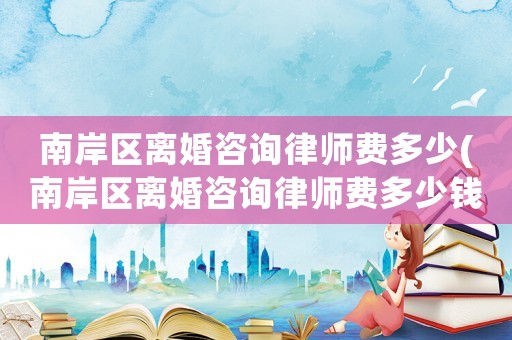 南岸區離婚咨詢律師費多少(南岸區離婚咨詢律師費多少錢)