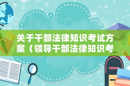 關(guān)于干部法律知識(shí)考試方案（領(lǐng)導(dǎo)干部法律知識(shí)考試）