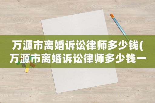 萬源市離婚訴訟律師多少錢(萬源市離婚訴訟律師多少錢一個月)
