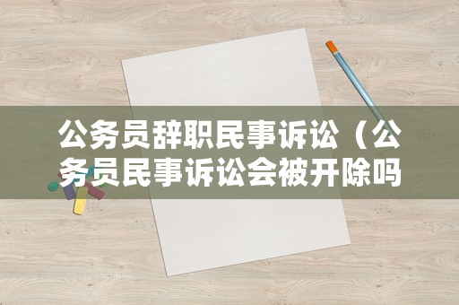 公務(wù)員辭職民事訴訟（公務(wù)員民事訴訟會(huì)被開除嗎）
