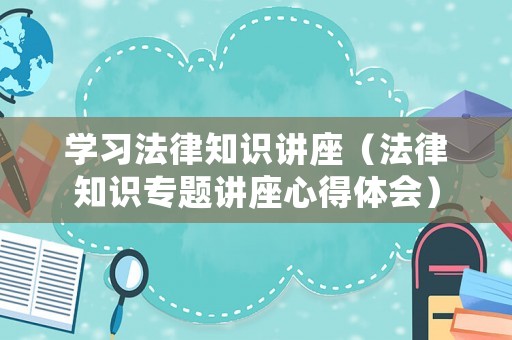 學習法律知識講座（法律知識專題講座心得體會）