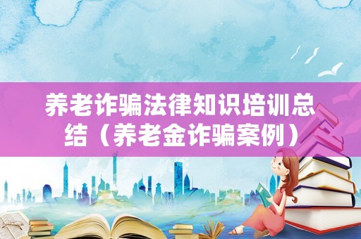 養老詐騙法律知識培訓總結（養老金詐騙案例）
