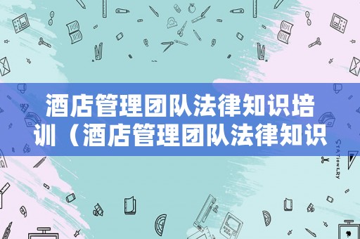 酒店管理團隊法律知識培訓（酒店管理團隊法律知識培訓心得體會）