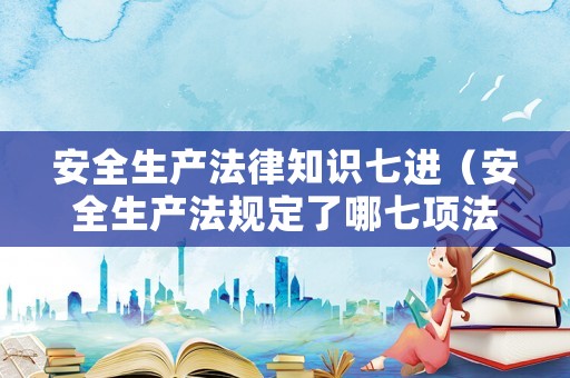安全生產法律知識七進（安全生產法規定了哪七項法律制度）