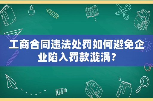 工商合同違法處罰如何避免企業陷入罰款漩渦？