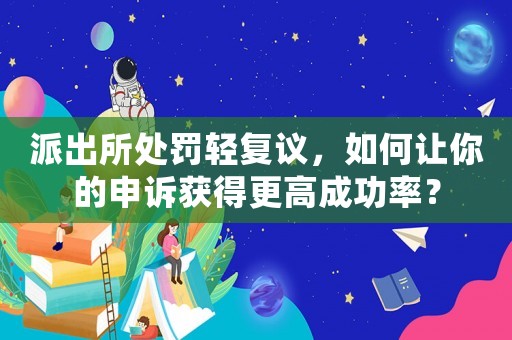 派出所處罰輕復議，如何讓你的申訴獲得更高成功率？