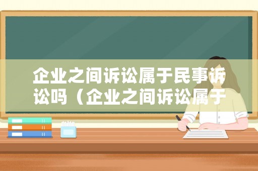 企業之間訴訟屬于民事訴訟嗎（企業之間訴訟屬于民事訴訟嗎）