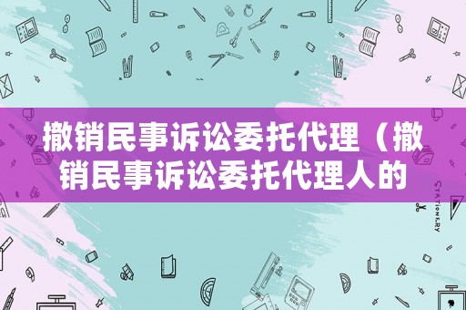 撤銷民事訴訟委托代理（撤銷民事訴訟委托代理人的規定）
