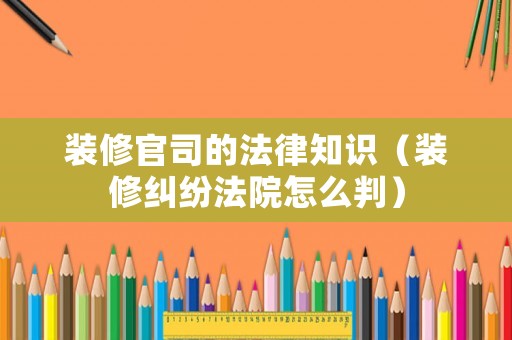 裝修官司的法律知識（裝修糾紛法院怎么判）