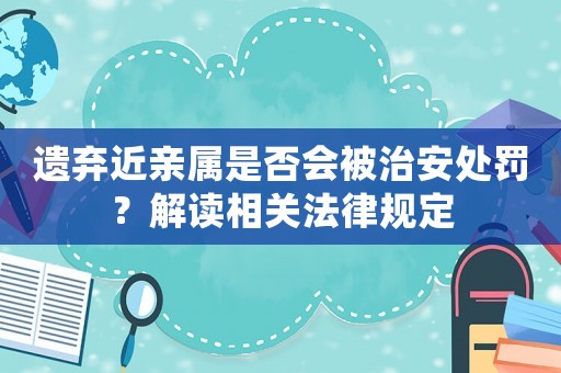 遺棄近親屬是否會被治安處罰？解讀相關(guān)法律規(guī)定