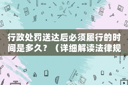 行政處罰送達后必須履行的時間是多久？（詳細解讀法律規定）