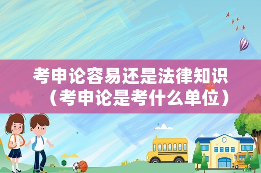 考申論容易還是法律知識（考申論是考什么單位）