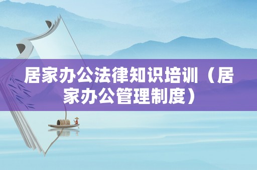 居家辦公法律知識培訓（居家辦公管理制度）