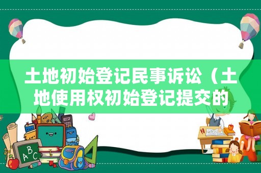 土地初始登記民事訴訟（土地使用權初始登記提交的文件）
