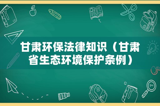 甘肅環保法律知識（甘肅省生態環境保護條例）