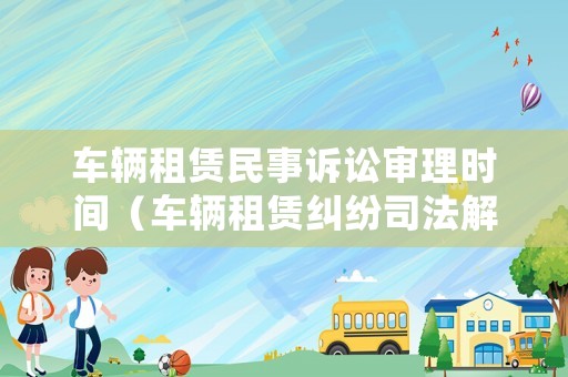 車輛租賃民事訴訟審理時間（車輛租賃糾紛司法解釋）