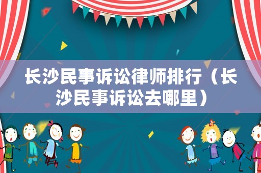 長沙民事訴訟律師排行（長沙民事訴訟去哪里）