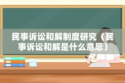 民事訴訟和解制度研究（民事訴訟和解是什么意思）