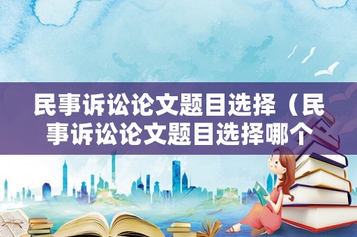 民事訴訟論文題目選擇（民事訴訟論文題目選擇哪個）