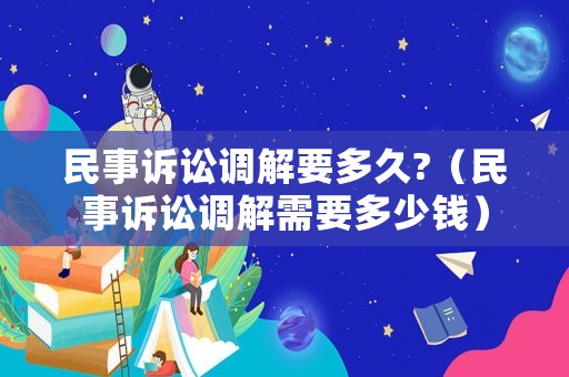 民事訴訟調解要多久?（民事訴訟調解需要多少錢）