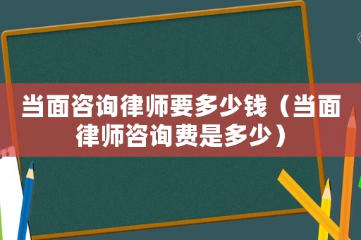 當(dāng)面咨詢律師要多少錢（當(dāng)面律師咨詢費是多少）
