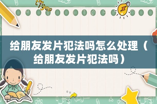 給朋友發片犯法嗎怎么處理（給朋友發片犯法嗎）