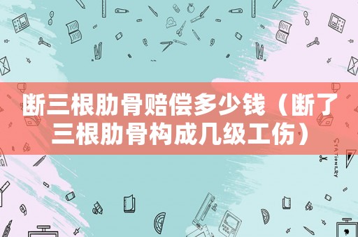 斷三根肋骨賠償多少錢（斷了三根肋骨構成幾級工傷）
