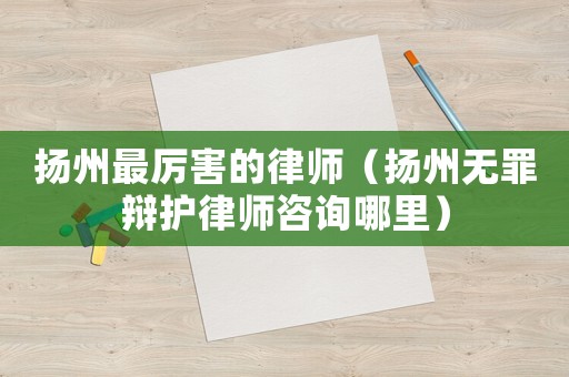 揚州最厲害的律師（揚州無罪辯護律師咨詢哪里）