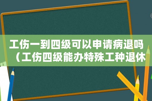 工傷一到四級可以申請病退嗎（工傷四級能辦特殊工種退休嗎）