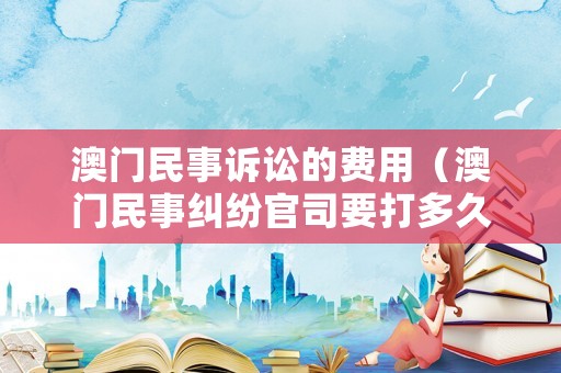 澳門民事訴訟的費用（澳門民事糾紛官司要打多久）