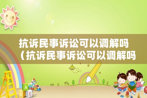 抗訴民事訴訟可以調解嗎（抗訴民事訴訟可以調解嗎法律依據）