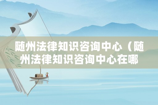 隨州法律知識咨詢中心（隨州法律知識咨詢中心在哪里）