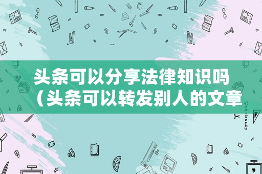 頭條可以分享法律知識嗎（頭條可以轉發別人的文章嗎）